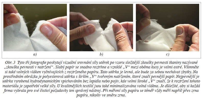 Obr. 3 Tyto tři fotografie poskytují vizuální srovnání síly utěrek po vzoru složitější zkoušky pevnosti tkaniny nazývané „zkouška pevnosti v natržení“. Slabý papír se snadno roztrhne a vzniklé „V“ mezi oběma kusy je velmi ostré. Všimněte si také volných vláken vyčnívajících z roztrženého papíru. Tato utěrka je levná, ale bude za sebou nechávat zbytky. Na prostředním obrázku je polyesterová utěrka s širším „V“ tvořeným natržením, které značí pevnější papír. Nejpevnější je utěrka vyrobená hydrodynamickým vpichováním bez lepidla nebo pojiv, kde velmi široké „V“ značí, že k roztržení tohoto materiálu je zapotřebí velké síly. U kvalitnějších textilií jsou také minimalizována volná vlákna. Je důležité, aby si každá firma vybrala pro své čisticí požadavky ten správný nástroj. Při měření síly papíru se téměř vždy měří napříč přes zrna papíru, nikoliv ve směru zrna.